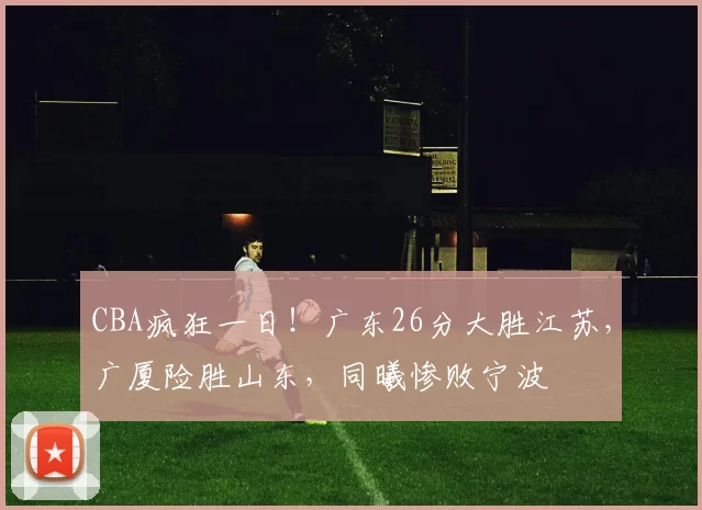 CBA疯狂一日！广东26分大胜江苏，广厦险胜山东，同曦惨败宁波