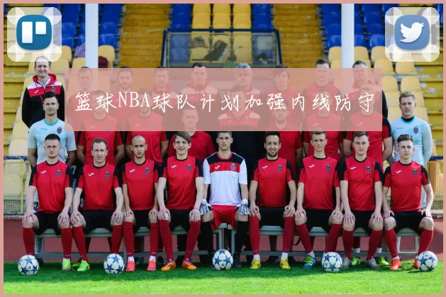 篮球NBA球队计划加强内线防守
