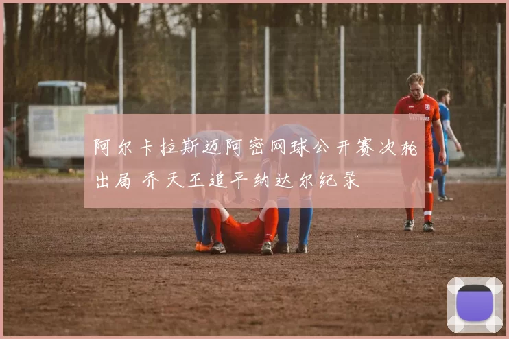 阿尔卡拉斯迈阿密网球公开赛次轮出局 乔天王追平纳达尔纪录