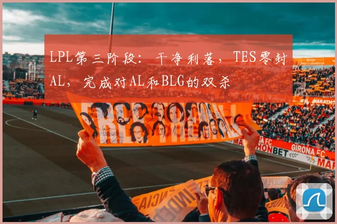 LPL第三阶段：干净利落，TES零封AL，完成对AL和BLG的双杀