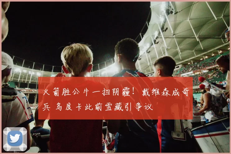 火箭胜公牛一扫阴霾！戴维森成奇兵 乌度卡此前雪藏引争议
