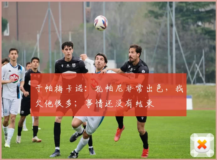 于帕梅卡诺：孔帕尼非常出色，我欠他很多；事情还没有结束
