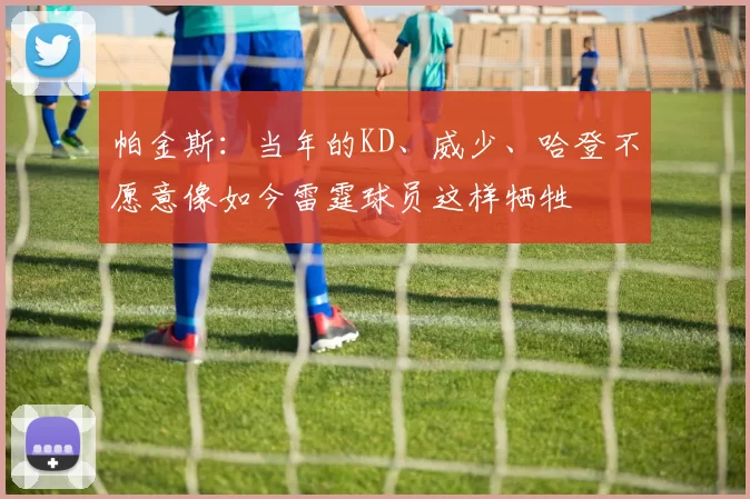 帕金斯：当年的KD、威少、哈登不愿意像如今雷霆球员这样牺牲