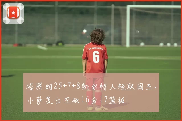 塔图姆25+7+8凯尔特人轻取国王，小萨复出空砍16分17篮板