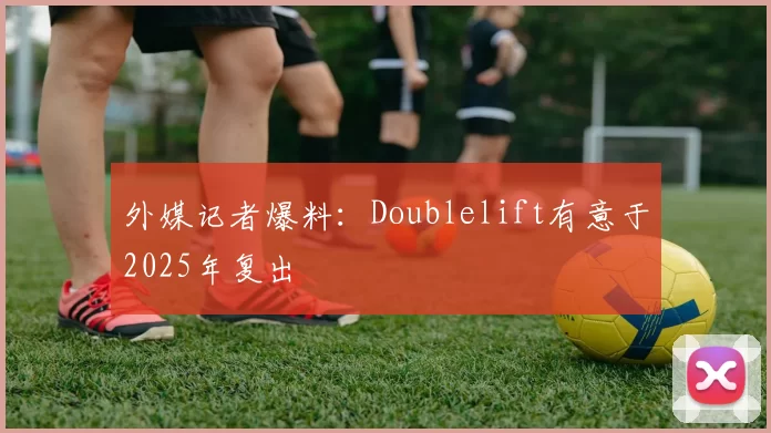 外媒记者爆料：Doublelift有意于2025年复出