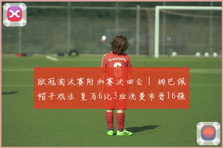 欧冠淘汰赛附加赛次回合｜ 姆巴佩帽子戏法 皇马6比3血洗曼市晋16强