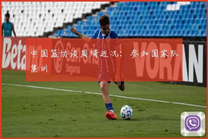 中国篮协谈周琦近况：参加国家队集训