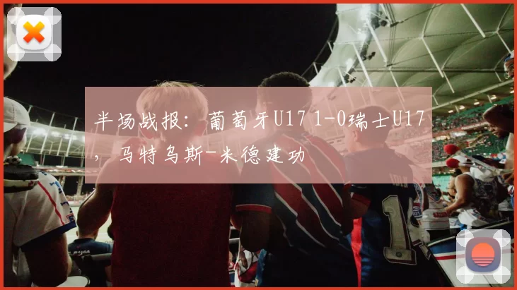 半场战报：葡萄牙U17 1-0瑞士U17，马特乌斯-米德建功
