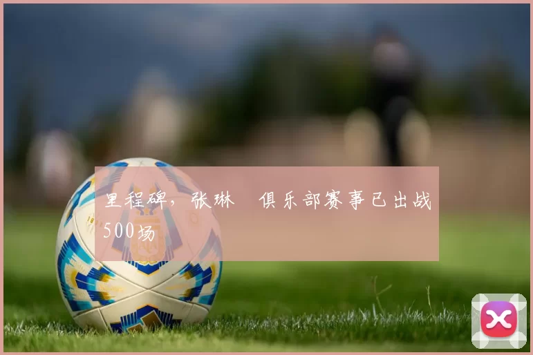 里程碑，张琳芃俱乐部赛事已出战500场