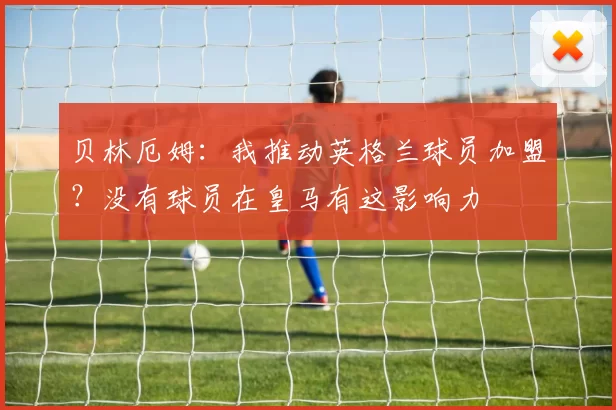 贝林厄姆：我推动英格兰球员加盟？没有球员在皇马有这影响力