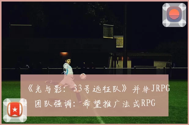 《光与影：33号远征队》并非JRPG！团队强调：希望推广法式RPG