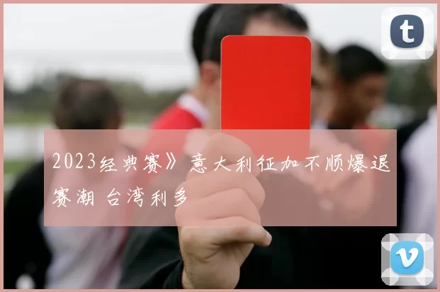 2023经典赛》意大利征加不顺爆退赛潮 台湾利多