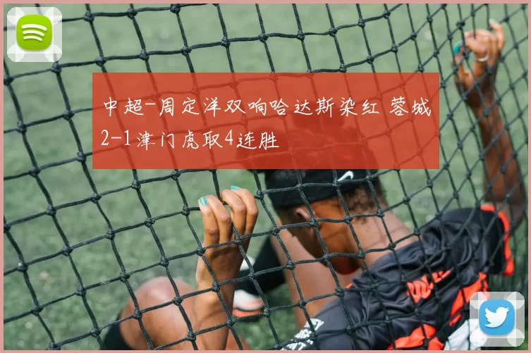 中超-周定洋双响哈达斯染红 蓉城2-1津门虎取4连胜