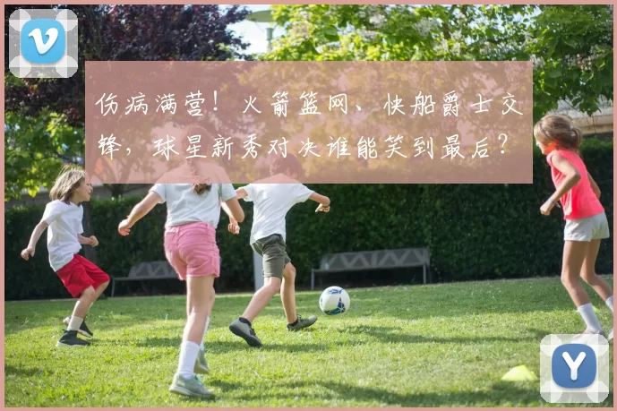 伤病满营！火箭篮网、快船爵士交锋，球星新秀对决谁能笑到最后？