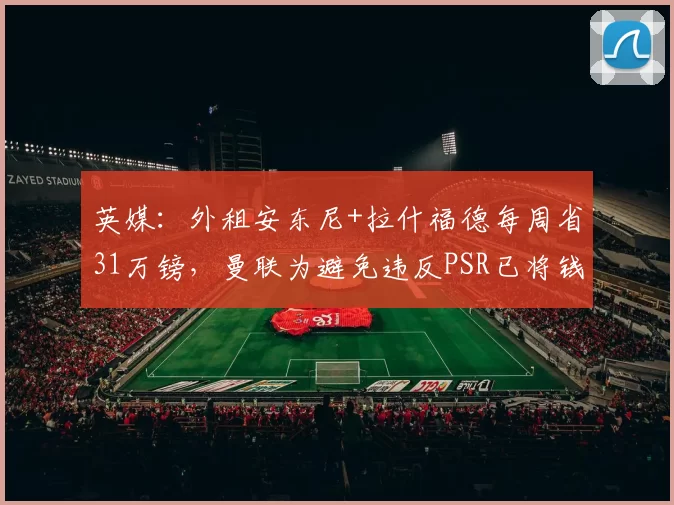 英媒：外租安东尼+拉什福德每周省31万镑，曼联为避免违反PSR已将钱入账