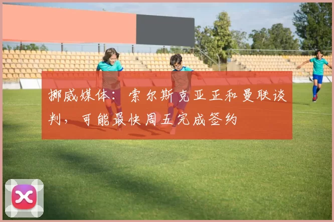 挪威媒体：索尔斯克亚正和曼联谈判，可能最快周五完成签约