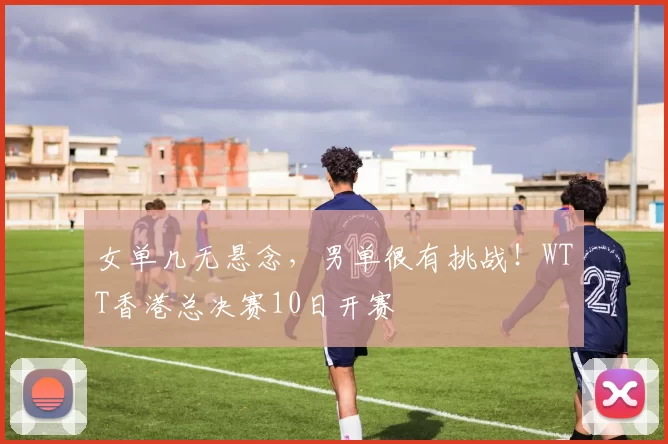 女单几无悬念，男单很有挑战！WTT香港总决赛10日开赛