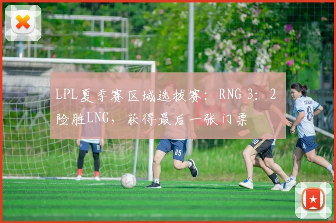 LPL夏季赛区域选拔赛：RNG 3：2 险胜LNG，获得最后一张门票