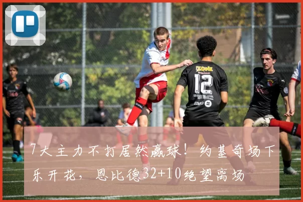 7大主力不打居然赢球！约基奇场下乐开花，恩比德32+10绝望离场