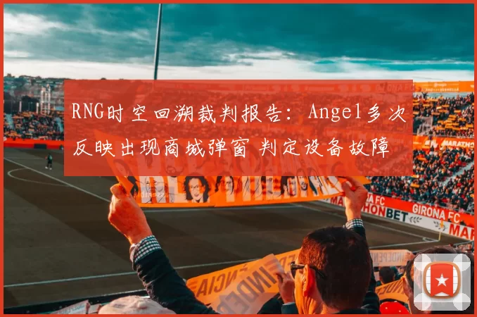 RNG时空回溯裁判报告：Angel多次反映出现商城弹窗 判定设备故障