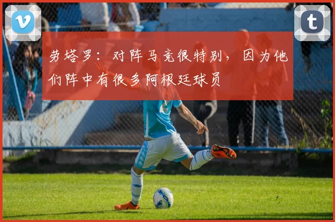 劳塔罗：对阵马竞很特别，因为他们阵中有很多阿根廷球员