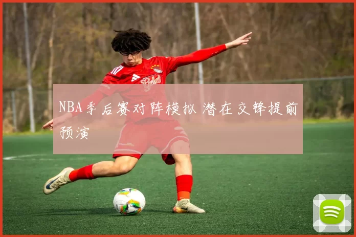 NBA季后赛对阵模拟 潜在交锋提前预演