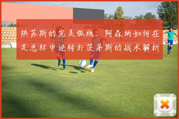 热苏斯的完美弧线：阿森纳如何在足总杯中逆转朴茨茅斯的战术解析