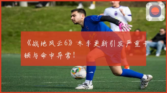 《战地风云6》冬季更新引发严重卡顿与命中异常！