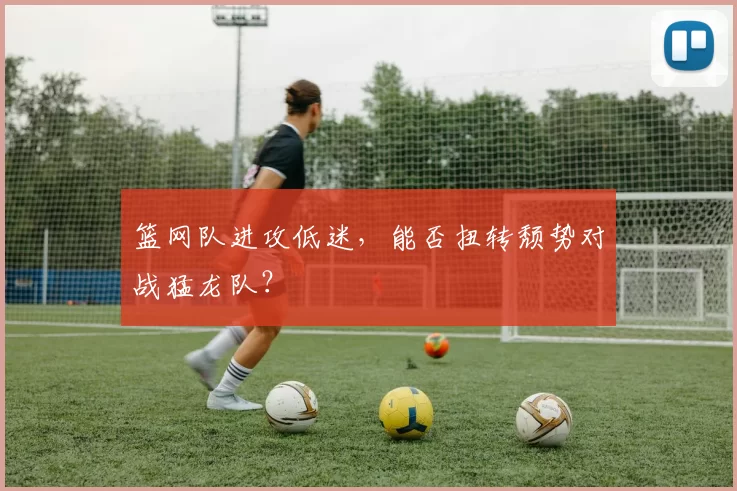 篮网队进攻低迷，能否扭转颓势对战猛龙队？