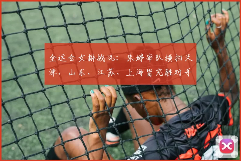 全运会女排战况：朱婷率队横扫天津，山东、江苏、上海皆完胜对手