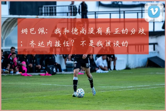 姆巴佩：我和德尚没有真正的分歧；齐达内接任？不是我该谈的