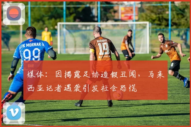 媒体：因揭露足协造假丑闻，马来西亚记者遇袭引发社会恐慌