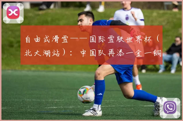 自由式滑雪——国际雪联世界杯（北大湖站）：中国队再添一金一铜