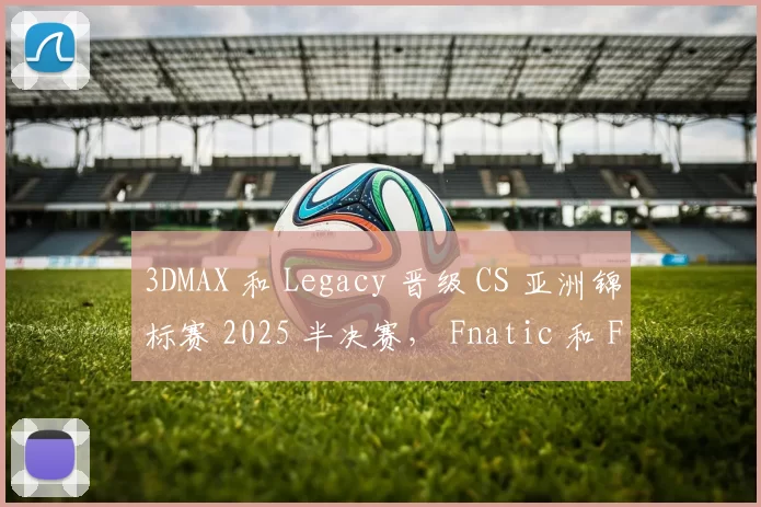 3DMAX 和 Legacy 晋级 CS 亚洲锦标赛 2025 半决赛， Fnatic 和 FUT 被淘汰