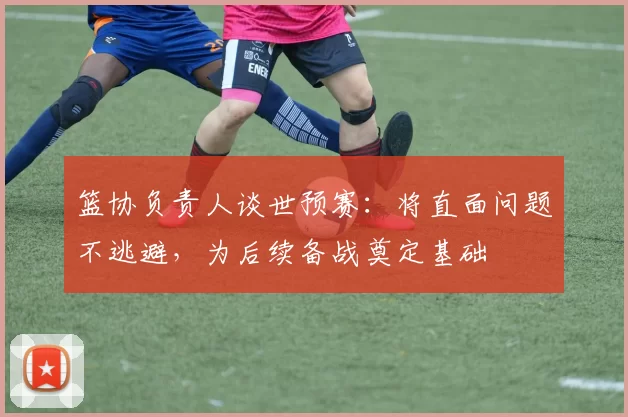篮协负责人谈世预赛：将直面问题不逃避，为后续备战奠定基础