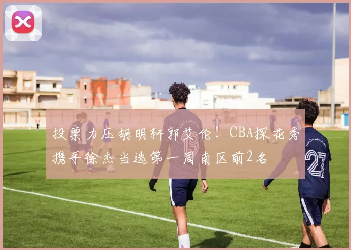 投票力压胡明轩郭艾伦！CBA探花秀携手徐杰当选第一周南区前2名