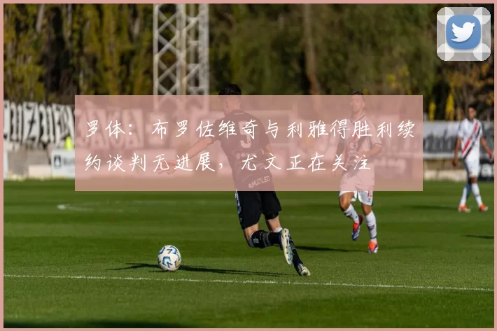 罗体：布罗佐维奇与利雅得胜利续约谈判无进展，尤文正在关注