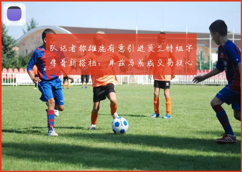 队记者称雄鹿有意引进莫兰特组字母哥新搭档，库兹马或成交易核心筹码