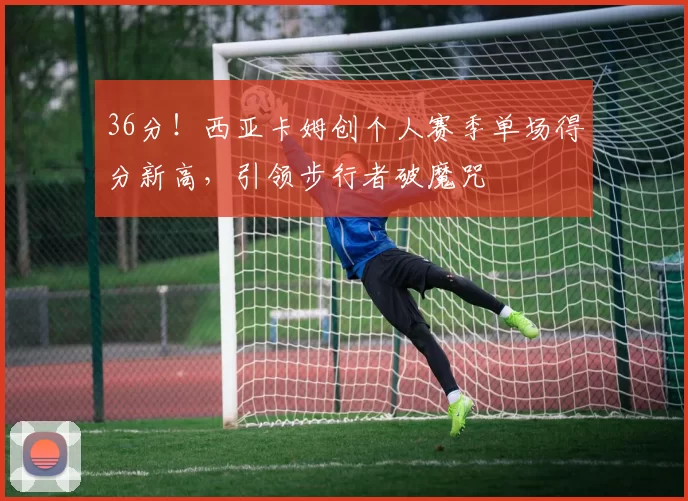 36分！西亚卡姆创个人赛季单场得分新高，引领步行者破魔咒
