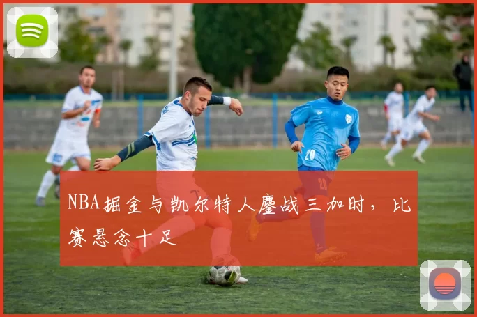 NBA掘金与凯尔特人鏖战三加时，比赛悬念十足