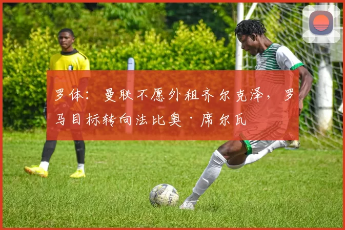 罗体：曼联不愿外租齐尔克泽，罗马目标转向法比奥·席尔瓦