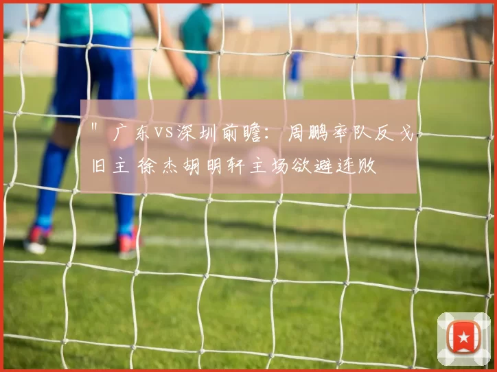 ＂广东vs深圳前瞻：周鹏率队反戈旧主 徐杰胡明轩主场欲避连败