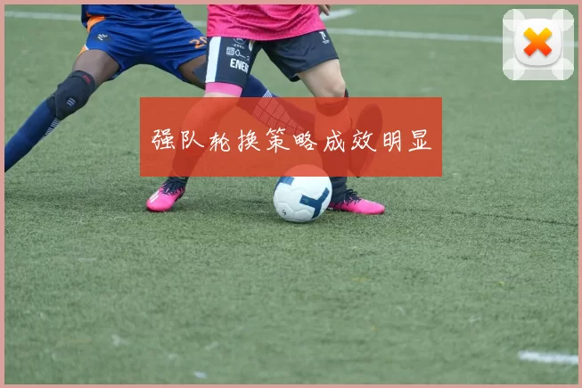 强队轮换策略成效明显